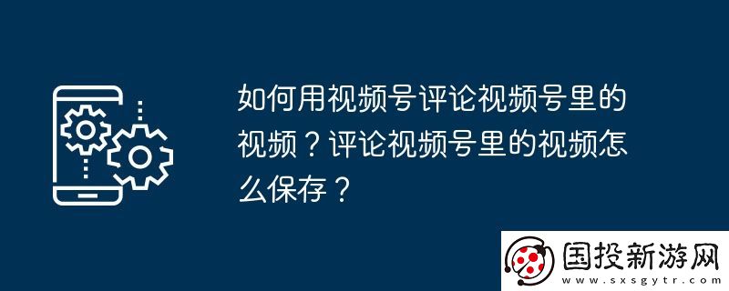 如何用視頻號評論視頻號里的視頻-評論視頻號里的視頻怎么保存