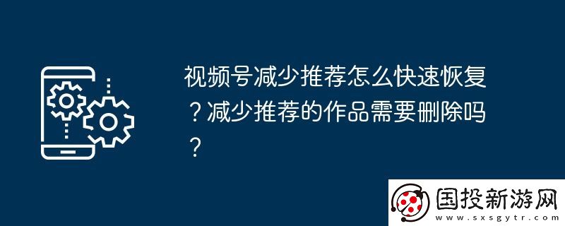 視頻號(hào)減少推薦怎么快速恢復(fù)-減少推薦的作品需要?jiǎng)h除嗎