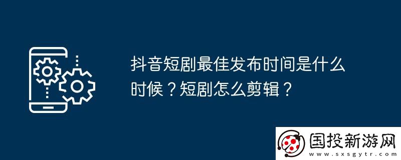 抖音短劇最佳發(fā)布時間是什么時候-短劇怎么剪輯