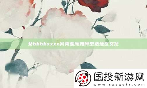女bbbbxxxx另類亞洲如何塑造地區(qū)文化
