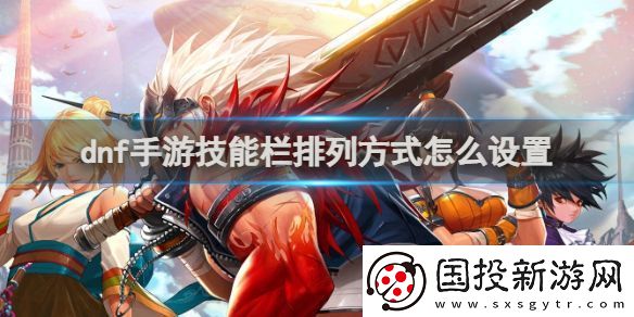 dnf手游技能欄排列方式怎么設(shè)置：提升角色能力方案