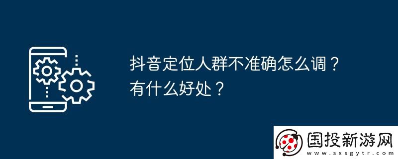 抖音定位人群不準(zhǔn)確怎么調(diào)-有什么好處