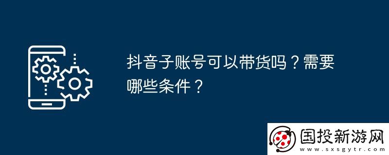 抖音子賬號(hào)可以帶貨嗎-需要哪些條件