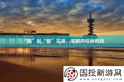 “潮”起“桃”花源采摘肉桂新時尚