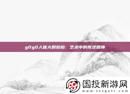 g0g0人體大膽拍拍：藝術中的叛逆精神