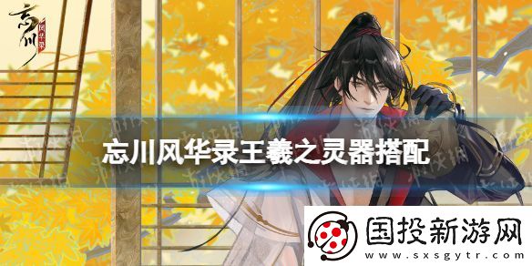 忘川風(fēng)華錄王羲之靈器搭配：地圖探索隱藏要素揭秘