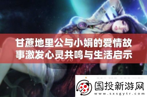 甘蔗地里公與小娟的愛情故事激發(fā)心靈共鳴與生活啟示